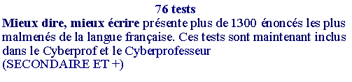Zone de Texte: 76 testsMieux dire, mieux crire prsente plus de 1300 noncs les plus malmens de la langue franaise. Ces tests sont maintenant inclus dans le Cyberprof et le Cyberprofesseur(SECONDAIRE ET +) 