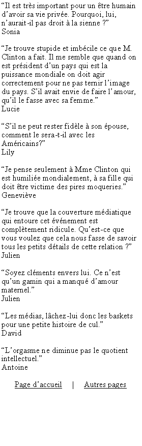 Zone de Texte: Il est trs important pour un tre humain davoir sa vie prive. Pourquoi, lui, naurait-il pas droit  la sienne ?SoniaJe trouve stupide et imbcile ce que M. Clinton a fait. Il me semble que quand on est prsident dun pays qui est la puissance mondiale on doit agir correctement pour ne pas ternir limage du pays. Sil avait envie de faire lamour, quil le fasse avec sa femme.LucieSil ne peut rester fidle  son pouse, comment le sera-t-il avec les Amricains?LilyJe pense seulement  Mme Clinton qui est humilie mondialement,  sa fille qui doit tre victime des pires moqueries.GeneviveJe trouve que la couverture mdiatique qui entoure cet vnement est compltement ridicule. Quest-ce que vous voulez que cela nous fasse de savoir tous les petits dtails de cette relation ?JulienSoyez clments envers lui. Ce nest quun gamin qui a manqu damour maternel.JulienLes mdias, lchez-lui donc les baskets pour une petite histoire de cul.DavidLorgasme ne diminue pas le quotient intellectuel.AntoinePage daccueil     |     Autres pages