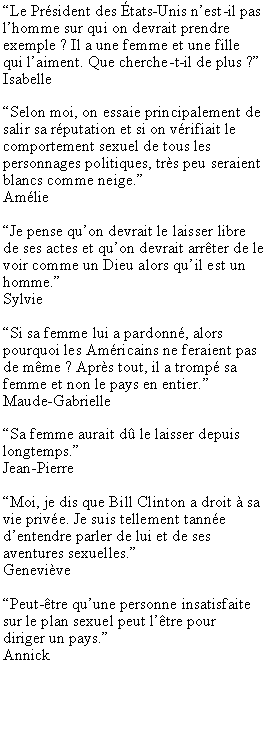 Zone de Texte: Le Prsident des tats-Unis nest-il pas lhomme sur qui on devrait prendre exemple ? Il a une femme et une fille qui laiment. Que cherche-t-il de plus ?IsabelleSelon moi, on essaie principalement de salir sa rputation et si on vrifiait le comportement sexuel de tous les personnages politiques, trs peu seraient blancs comme neige.AmlieJe pense quon devrait le laisser libre de ses actes et quon devrait arrter de le voir comme un Dieu alors quil est un homme.SylvieSi sa femme lui a pardonn, alors pourquoi les Amricains ne feraient pas de mme ? Aprs tout, il a tromp sa femme et non le pays en entier.Maude-Gabrielle Sa femme aurait d le laisser depuis longtemps.Jean-PierreMoi, je dis que Bill Clinton a droit  sa vie prive. Je suis tellement tanne dentendre parler de lui et de ses aventures sexuelles.GenevivePeut-tre quune personne insatisfaite sur le plan sexuel peut ltre pour diriger un pays.Annick