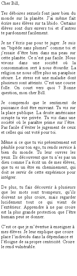 Zone de Texte: Cher Bill,Tes dboires sexuels font jaser bien du monde sur la plante. Jai mme fait crire mes lves sur ta libido. Certains lves sont durs envers toi et dautres te pardonnent facilement.Je ne tcris pas pour te juger. Je suis un bipde sans plumes comme toi et jessaie dtre bien dans ma peau sur cette plante. Ce nest pas facile. Nous vivons dans une socit o la consommation sert  nous tourdir. La religion ne nous offre plus un parapluie scure. Le stress est une maladie dont plusieurs sont atteints. Cest une course folle. On court vers quoi ? Bonne question, mon cher Bill.Je comprends que le sentiment de puissance doit tre enivrant. Tu vis sur la place publique. La droite amricaine scrupte ta vie prive. Tu vis dans une socit o le paratre prime sur ltre. Pas facile dviter le jugement de ceux et celles qui ont vot pour toi. Mme si ce que tu vis prsentement est pnible pour ton ego, tu rends service  bien du monde. Tu leur ouvres les yeux. Ils dcouvrent que tu nes pas un dieu comme la crit un de mes lves, que tu es un tre en cheminement, qui doit se servir de cette exprience pour intgrer.De plus, tu fais dcouvrir  plusieurs que les mots sont trompeurs, quils doivent ne plus croire, mais regarder lucidement tout ce qui vient de lextrieur. Apprendre  ne pas croire est la plus grande protection que ltre humain peut se donner. Cest ce que je mvertue  enseigner  mes lves. Je leur explique que croire place lindividu dans la dpendance et lloigne de sa propre centricit. Croire le rend vulnrable.