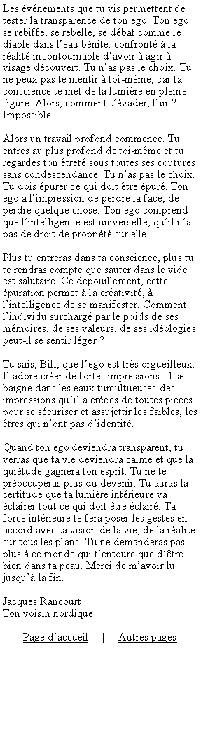 Zone de Texte: Les vnements que tu vis permettent de tester la transparence de ton ego. Ton ego se rebiffe, se rebelle, se dbat comme le diable dans leau bnite. confront  la ralit incontournable davoir  agir  visage dcouvert. Tu nas pas le choix. Tu ne peux pas te mentir  toi-mme, car ta conscience te met de la lumire en pleine figure. Alors, comment tvader, fuir ? Impossible.Alors un travail profond commence. Tu entres au plus profond de toi-mme et tu regardes ton tret sous toutes ses coutures sans condescendance. Tu nas pas le choix. Tu dois purer ce qui doit tre pur. Ton ego a limpression de perdre la face, de perdre quelque chose. Ton ego comprend que lintelligence est universelle, quil na pas de droit de proprit sur elle.Plus tu entreras dans ta conscience, plus tu te rendras compte que sauter dans le vide est salutaire. Ce dpouillement, cette puration permet  la crativit,  lintelligence de se manifester. Comment lindividu surcharg par le poids de ses mmoires, de ses valeurs, de ses idologies peut-il se sentir lger ?Tu sais, Bill, que lego est trs orgueilleux. Il adore crer de fortes impressions. Il se baigne dans les eaux tumultueuses des impressions quil a cres de toutes pices pour se scuriser et assujettir les faibles, les tres qui nont pas didentit.Quand ton ego deviendra transparent, tu verras que ta vie deviendra calme et que la quitude gagnera ton esprit. Tu ne te proccuperas plus du devenir. Tu auras la certitude que ta lumire intrieure va clairer tout ce qui doit tre clair. Ta force intrieure te fera poser les gestes en accord avec ta vision de la vie, de la ralit sur tous les plans. Tu ne demanderas pas plus  ce monde qui tentoure que dtre bien dans ta peau. Merci de mavoir lu jusqu la fin.Jacques RancourtTon voisin nordiquePage daccueil     |     Autres pages