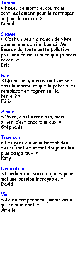 Zone de Texte: Temps Nous, les mortels, courrons continuellement pour le rattraper ou pour le gagner. DanielChasse Cest un peu ma raison de vivre dans un monde si urbanis. Me librer de toute cette pollution pour une faune si pure que je crois rver ! ricPaix Quand les guerres vont cesser dans le monde et que la paix va les remplacer et rgner sur la terre ? FlixAimer Vivre, cest grandiose, mais aimer, cest encore mieux. StphanieTrahison Les gens qui vous lancent des fleurs sont et seront toujours les plus dangereux. KatyOrdinateur Lordinateur sera toujours pour moi une passion incroyable. DavidVie Je ne comprendrai jamais ceux qui se suicident. Amlie