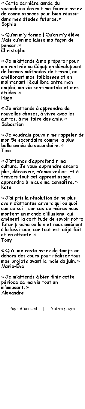 Zone de Texte:  Cette dernire anne du secondaire devrait me fournir assez de connaissances pour bien russir dans mes tudes futures. Sophie  Quon my forme ! Quon my lve ! Mais quon me laisse ma faon de penser. Christophe Je mattends  me prparer pour ma rentre au Cgep en dveloppant de bonnes mthodes de travail, en amliorant mes faiblesses et en maintenant lquilibre entre mon emploi, ma vie sentimentale et mes tudes. Hugo Je mattends  apprendre de nouvelles choses,  vivre avec les autres,  me faire des amis. Sbastien Je voudrais pouvoir me rappeler de mon 5e secondaire comme la plus belle anne du secondaire. Tina Jattends dapprofondir ma culture. Je veux apprendre encore plus, dcouvrir, mmerveiller. Et  travers tout cet apprentissage, apprendre  mieux me connatre. Kate Jai pris la rsolution de ne plus avoir dattentes envers qui ou quoi que ce soit, car ces dernires nous montent un monde dillusions  qui amnent la certitude de savoir notre futur proche ou loin et nous amnent  la lassitude, car tout est dj fait et en attente. Tony Quil me reste assez de temps en dehors des cours pour raliser tous mes projets avant le mois de juin. Marie-ve Je mattends  bien finir cette priode de ma vie tout en mamusant. AlexandrePage daccueil     |     Autres pages