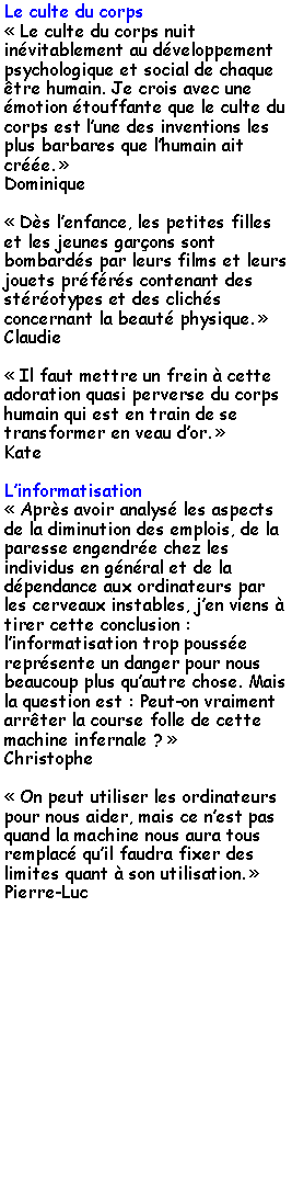 Zone de Texte: Le culte du corps Le culte du corps nuit invitablement au dveloppement psychologique et social de chaque tre humain. Je crois avec une motion touffante que le culte du corps est lune des inventions les plus barbares que lhumain ait cre. Dominique Ds lenfance, les petites filles et les jeunes garons sont bombards par leurs films et leurs jouets prfrs contenant des strotypes et des clichs concernant la beaut physique. Claudie Il faut mettre un frein  cette adoration quasi perverse du corps humain qui est en train de se transformer en veau dor. KateLinformatisation Aprs avoir analys les aspects de la diminution des emplois, de la paresse engendre chez les individus en gnral et de la dpendance aux ordinateurs par les cerveaux instables, jen viens  tirer cette conclusion : linformatisation trop pousse reprsente un danger pour nous beaucoup plus quautre chose. Mais la question est : Peut-on vraiment arrter la course folle de cette machine infernale ? Christophe On peut utiliser les ordinateurs pour nous aider, mais ce nest pas quand la machine nous aura tous remplac quil faudra fixer des limites quant  son utilisation. Pierre-Luc