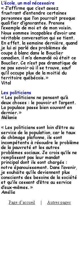 Zone de Texte: Lcole, un mal ncessaire Jaffirme que cest assez frustrant dentendre certaines personnes que lon pourrait presque qualifier dignorantes. Prenons lexemple de moi et de mon voisin. Nous sommes incapables davoir une vritable conversation qui se tient. En effet, la semaine dernire, quand je lui ai parl des problmes de coupe  blanc dans le Bouclier canadien, il ma demand o tait ce Bouclier. Ce nest pas dramatique de ne pas savoir o il se trouve, sauf quil occupe plus de la moiti du territoire qubcois. VitalLes politiciens Les politiciens ne pensent qu deux choses : le pouvoir et largent. La populace passe bien souvent en dernier. Mlanie Les politiciens sont loin dtre au service de la population, car le taux de chmage plafonne, ils sont incomptents  rsoudre le problme de la pauvret et les autres problmes sociaux. Je crois quils ne remplissent pas leur mandat principal dont ils sont chargs : notre panouissement. Dans lavenir, je souhaite quils deviennent plus conscients des besoins de la socit et quils cessent dtre au service deux-mmes. AmliePage daccueil     |     Autres pages