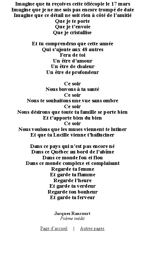 Zone de Texte: Imagine que tu reoives cette tlcopie le 17 marsImagine que je ne me sois pas encore tromp de dateImagine que ce dtail ne soit rien  ct de lamitiQue je te porteQue je tenvoieQue je cristalliseEt tu comprendras que cette anneQui sajoute aux 48 autresFera de toiUn tre damourUn tre de chaleurUn tre de profondeurCe soirNous buvons  ta santCe soirNous te souhaitons une vue sans ombreCe soirNous dsirons que toute ta famille se porte bienEt tapporte bien du bienCe soirNous voulons que les muses viennent te lutinerEt que ta Lucille vienne thallucinerDans ce pays qui nest pas encore nDans ce Qubec au bord de labmeDans ce monde fou et flouDans ce monde complexe et complaisantRegarde ta femmeEt garde ta flammeRegarde lheureEt garde ta verdeurRegarde ton bonheurEt garde ta ferveurJacques RancourtPome inditPage daccueil     |     Autres pages