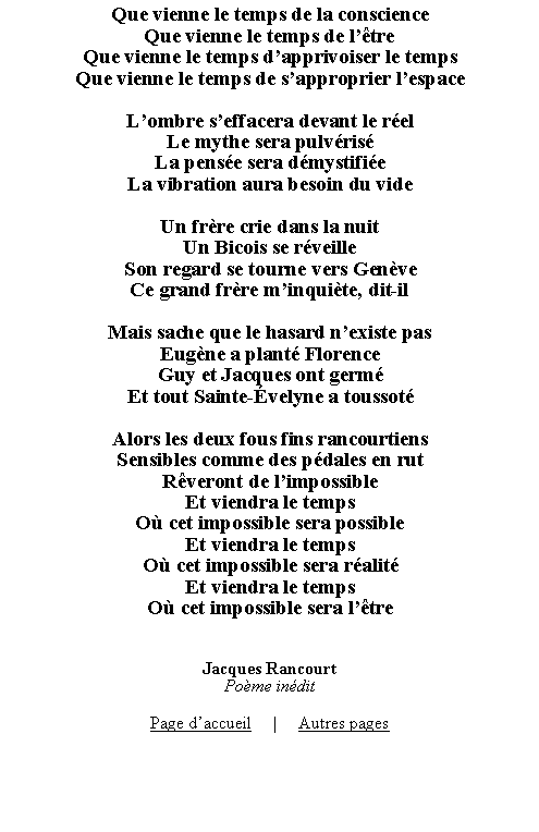 Zone de Texte: Que vienne le temps de la conscienceQue vienne le temps de ltreQue vienne le temps dapprivoiser le tempsQue vienne le temps de sapproprier lespaceLombre seffacera devant le relLe mythe sera pulvrisLa pense sera dmystifieLa vibration aura besoin du videUn frre crie dans la nuitUn Bicois se rveilleSon regard se tourne vers GenveCe grand frre minquite, dit-ilMais sache que le hasard nexiste pasEugne a plant FlorenceGuy et Jacques ont germEt tout Sainte-velyne a toussotAlors les deux fous fins rancourtiensSensibles comme des pdales en rutRveront de limpossibleEt viendra le tempsO cet impossible sera possibleEt viendra le tempsO cet impossible sera ralitEt viendra le tempsO cet impossible sera ltreJacques RancourtPome inditPage daccueil     |     Autres pages