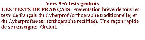 Zone de Texte: Vers 956 tests gratuitsLES TESTS DE FRANAIS. Prsentation brve de tous les tests de franais du Cyberprof (orthographe traditionnelle) et du Cyberprofesseur (orthographe rectifie). Une faon rapide de se renseigner. Gratuit.